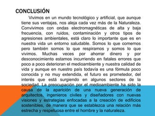 CONCLUSIÓN 
Vivimos en un mundo tecnológico y artificial, que aunque 
tiene sus ventajas, nos aleja cada vez más de la Naturaleza. 
Convivimos con ondas electromagnéticas de alta y baja 
frecuencia, con ruidos, contaminación y otros tipos de 
agresiones ambientales, está claro lo importante que es en 
nuestra vida un entorno saludable. Somos lo que comemos 
pero también somos lo que respiramos y somos lo que 
vivimos. Muchas veces por ahorrar dinero y por 
desconocimiento estamos incurriendo en fatales errores que 
poco a poco deterioran el medioambiente y nuestra calidad de 
vida y aunque en nuestro país todavía es una fórmula poco 
conocida y no muy extendida, el futuro es prometedor, del 
interés que está surgiendo en algunos sectores de la 
sociedad. La preocupación por el medioambiente ha sido la 
causa de la aparición de una nueva generación de 
arquitectos, ingenieros civiles y diseñadores con nuevas 
visiones y estrategias enfocadas a la creación de edificios 
sostenibles, de manera que se establezca una relación más 
estrecha y respetuosa entre el hombre y la naturaleza. 
 