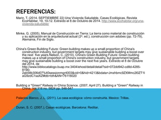REFERENCIAS: 
Marin, T. (2014. SEPTIEMBRE 22) Una Vivienda Saludable, Casas Ecológicas. Revista 
EcoHabitar, 19, 10-12. Extraído el 8 de Octubre de 2014. http://www.ecohabitar.org/una-vivienda- 
saludable/ 
Minke, G. (2005). Manual de Construcción en Tierra: La tierra como material de construcción 
y su aplicación en la arquitectural actual (2a. ed.), construcción con adobes (pp. 72-79), 
Alemania, Fin de Siglo. 
China's Green Building Future: Green building makes up a small proportion of China's 
construction industry, but government targets may give sustainable building a boost over 
the next five years.Nelson, C. (2010). China's Green Building Future: Green building 
makes up a small proportion of China's construction industry, but government targets 
may give sustainable building a boost over the next five years. Extraído el 8 de Octubre 
del 2014, de 
http://www.bibliocatalogo.buap.mx:3404/ehost/detail/detail?sid=072dd942-cd8d-4285- 
8190- 
2ab58b306d07%40sessionmgr4003&vid=0&hid=4213&bdata=Jmxhbmc9ZXMmc2l0ZT1l 
aG9zdC1saXZl#db=bth&AN=76116020 
Building a "Green" Railway in China Science. (2007, April 27). Building a "Green" Railway in 
China. Vol.316 no. 5824 pp. 546-547 
Palacios Blanco, J. L. (2011). La casa ecológica: cómo construirla. Mexico: Trillas. 
Duran, S. C. (2007.). Casas ecológicas. Barcelona: Reditar. 
