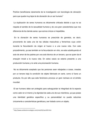 Podrían beneficiarse claramente de la investigación con tecnología de clonación

pero que quede muy lejos la de clonación de un ser humano1


    La duplicación de seres humanos es éticamente criticada debido a que no se

respeta el sentido de la sexualidad humana y de una gran característica que nos

diferencia de los demás seres: que somos únicos e irrepetibles.


    En la clonación de seres humanos se prescinde de gametos, es decir,

proveniente de cada una de las células masculinas y femeninas cuya unión

durante la fecundación da origen al huevo o a una nueva vida. Con este

procedimiento, ya sea también en la fecundación en vitro, se esta substituyendo el

acto de amor de los padres por una acto técnico de un tercero, que es quien da el

empujón inicial a la nueva vida. En estos casos se estaría presente a una

producción humana y no ante una procreación humana.


    No es éticamente aceptado que las personas sean rebajadas a cosas, creadas

por un tercero bajo la condición de objeto fabricado en serie, como si fuera un

producto. Es por ello que este fenómeno provoca un gran rechazo en el ámbito

mundial.


    El ser humano debe ser protegido para salvaguardar la integridad de la especie

como valor en sí mismo y la dignidad de cada uno de sus miembros, ya que posee

una identidad genética específica y su personalidad no puede reducirse

únicamente a características genéticas y ser tratado como un objeto.



1
    http://www.ambiente-ecologico.com/revist55/caroli55.htm
 