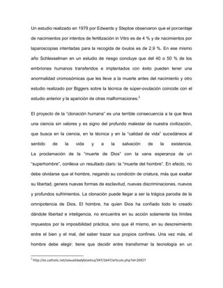 Un estudio realizado en 1979 por Edwards y Steptoe observaron que el porcentaje

de nacimientos por intentos de fertilización in Vitro es de 4 % y de nacimientos por

laparoscopias intentadas para la recogida de óvulos es de 2,9 %. En ese mismo

año Schlesselman en un estudio de riesgo concluye que del 40 o 50 % de los

embriones humanos transferidos e implantados con éxito pueden tener una

anormalidad cromosómicas que les lleve a la muerte antes del nacimiento y otro

estudio realizado por Biggers sobre la técnica de súper-ovulación coincide con el

estudio anterior y la aparición de otras malformaciones.2


El proyecto de la “clonación humana” es una terrible consecuencia a la que lleva

una ciencia sin valores y es signo del profundo malestar de nuestra civilización,

que busca en la ciencia, en la técnica y en la “calidad de vida” sucedáneos al

sentido         de      la     vida      y      a     la     salvación          de   la   existencia.

La proclamación de la “muerte de Dios” con la vana esperanza de un

“superhombre”, conlleva un resultado claro: la “muerte del hombre”. En efecto, no

debe olvidarse que el hombre, negando su condición de criatura, más que exaltar

su libertad, genera nuevas formas de esclavitud, nuevas discriminaciones, nuevos

y profundos sufrimientos. La clonación puede llegar a ser la trágica parodia de la

omnipotencia de Dios. El hombre, ha quien Dios ha confiado todo lo creado

dándole libertad e inteligencia, no encuentra en su acción solamente los límites

impuestos por la imposibilidad práctica, sino que él mismo, en su descreimiento

entre el bien y el mal, del saber trazar sus propios confines. Una vez más, el

hombre debe elegir: tiene que decidir entre transformar la tecnología en un


2
    http://es.catholic.net/sexualidadybioetica/347/1647/articulo.php?id=26927
 