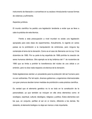 instrumento de liberación o convertirse en su esclavo introduciendo nuevas formas

de violencia y sufrimiento.


Aspectos jurídicos.


El mundo científico ha pedido una legislación tendiente a evitar que se lleve a

cabo la práctica de esta técnica.


       Frente a esta preocupación a nivel mundial no existe una legislación

apropiada para esta clase de experimentos. Actualmente, lo vigente en varios

países es la prohibición a la manipulación de embriones, pero ninguna ley

contempla el tema de la clonación. Como es el caso de Alemania con la Ley 13 de

diciembre de 1990. Por su parte la ley española de 1988 prohíbe la creación de

seres humanos idénticos. Otro ejemplo es la ley británica del 1° de noviembre de

1990 que se limita a prohibir la transferencia del núcleo de una célula a un

embrión, pero no dice nada respecto a la técnica de la clonación.


Estás legislaciones sientan un precedente para la protección del ser humano pero

no son suficientes. Por tal razón, diversos gobiernos u organismos internacionales

con gran premura deciden tomar medidas de prohibición a esta práctica científica.


Es verdad que el elemento genético no lo es todo en la constitución de la

personalidad, ya que también se incluyen en ella otros elementos como: el

sicológico, espiritual, cultural, ideológico, religioso y político. Estos elementos son

los que, en conjunto, perfilan el ser en sí mismo, diferente a los demás. No

obstante, el elemento biológico no deja ser menos o más importante.
 