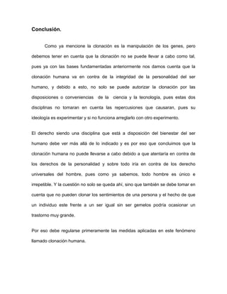 Conclusión.


      Como ya mencione la clonación es la manipulación de los genes, pero

debemos tener en cuenta que la clonación no se puede llevar a cabo como tal,

pues ya con las bases fundamentadas anteriormente nos damos cuenta que la

clonación humana va en contra de la integridad de la personalidad del ser

humano, y debido a esto, no solo se puede autorizar la clonación por las

disposiciones o conveniencias    de la   ciencia y la tecnología, pues estas dos

disciplinas no tomaran en cuenta las repercusiones que causaran, pues su

ideología es experimentar y si no funciona arreglarlo con otro experimento.


El derecho siendo una disciplina que está a disposición del bienestar del ser

humano debe ver más allá de lo indicado y es por eso que concluimos que la

clonación humana no puede llevarse a cabo debido a que atentaría en contra de

los derechos de la personalidad y sobre todo iría en contra de los derecho

universales del hombre, pues como ya sabemos, todo hombre es único e

irrepetible. Y la cuestión no solo se queda ahí, sino que también se debe tomar en

cuenta que no pueden clonar los sentimientos de una persona y el hecho de que

un individuo este frente a un ser igual sin ser gemelos podría ocasionar un

trastorno muy grande.


Por eso debe regularse primeramente las medidas aplicadas en este fenómeno

llamado clonación humana.
 