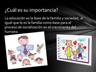 ¿Cuál es su importancia?
La educación es la base de la familia y sociedad, al
igual que lo es la familia como base para el
proceso de socialización en el crecimiento del
humano.
 