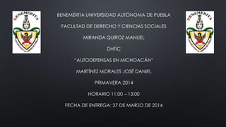 BENEMÉRITA UNIVERSIDAD AUTÓNOMA DE PUEBLA
FACULTAD DE DERECHO Y CIENCIAS SOCIALES
MIRANDA QUIROZ MANUEL
DHTIC
“AUTODEFENSAS EN MICHOACÁN”
MARTÍNEZ MORALES JOSÉ DANIEL
PRIMAVERA 2014
HORARIO 11:00 – 13:00
FECHA DE ENTREGA: 27 DE MARZO DE 2014
 