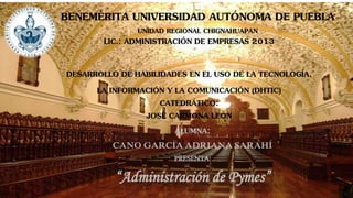 BENEMÉRITA UNIVERSIDAD AUTÓNOMA DE PUEBLAUNIDAD REGIONAL CHIGNAHUAPAN 
ALUMNA: 
CANO GARCÍA ADRIANA SARAHÍ 
PRESENTA: 
“Administración de Pymes” 
LIC.: ADMINISTRACIÓN DE EMPRESAS 2013 
DESARROLLO DE HABILIDADES EN EL USO DE LA TECNOLOGÍA, 
LA INFORMACIÓN Y LA COMUNICACIÓN (DHTIC) 
CATEDRÁTICO: 
JOSÉ CARMONA LEÓN  