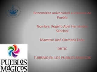 Benemérita universidad autónoma de 
Puebla 
Nombre: Rogelio Abel Hernández 
Sánchez 
Maestro: José Carmona León 
DHTIC 
TURISMO EN LOS PUEBLOS MAGICOS 
 