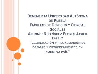 BENEMÉRITA UNIVERSIDAD AUTÓNOMA
DE PUEBLA
FACULTAD DE DERECHO Y CIENCIAS
SOCIALES
ALUMNO: RODRÍGUEZ FLORES JAVIER
DHTIC
“LEGALIZACIÓN Y FISCALIZACIÓN DE
DROGAS Y ESTUPEFACIENTES EN
NUESTRO PAÍS”
 