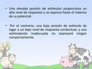 • Una elevada presión de estímulos proporciona un
alto nivel de respuesta y se expresa hasta el máximo
de su potencial.
• Por el contrario, una baja presión de estímulo da
lugar a un bajo nivel de respuesta conductual, y una
estimulación inadecuada no expresará ningún
comportamiento.
 