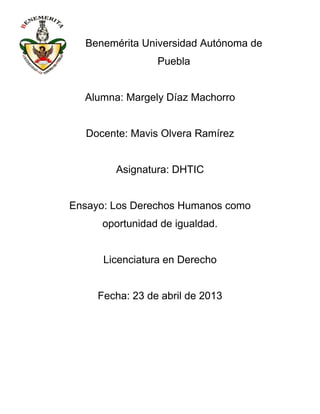 Benemérita Universidad Autónoma de
Puebla
Alumna: Margely Díaz Machorro
Docente: Mavis Olvera Ramírez
Asignatura: DHTIC
Ensayo: Los Derechos Humanos como
oportunidad de igualdad.
Licenciatura en Derecho
Fecha: 23 de abril de 2013
 