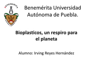 Benemérita Universidad
Autónoma de Puebla.
Bioplasticos, un respiro para
el planeta
Alumno: Irving Reyes Hernández

 