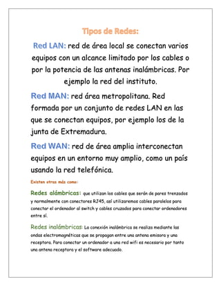 red de área local se conectan varios
equipos con un alcance limitado por los cables o
por la potencia de las antenas inalámbricas. Por
ejemplo la red del instituto.
red área metropolitana. Red
formada por un conjunto de redes LAN en las
que se conectan equipos, por ejemplo los de la
junta de Extremadura.
red de área amplia interconectan
equipos en un entorno muy amplio, como un país
usando la red telefónica.
Existen otras más como:
Redes alámbricas: que utilizan los cables que serán de pares trenzados
y normalmente con conectores RJ45, así utilizaremos cables paralelos para
conectar el ordenador al switch y cables cruzados para conectar ordenadores
entre sí.
Redes inalámbricas: La conexión inalámbrica se realiza mediante las
ondas electromagnéticas que se propagan entre una antena emisora y una
receptora. Para conectar un ordenador a una red wifi es necesario por tanto
una antena receptora y el software adecuado.
 