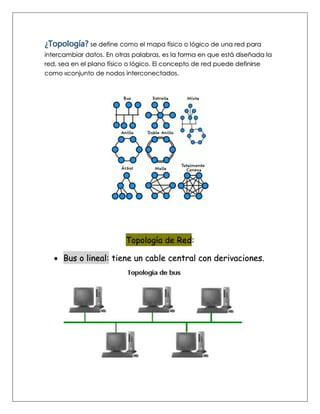 ¿Topología? se define como el mapa físico o lógico de una red para
intercambiar datos. En otras palabras, es la forma en que está diseñada la
red, sea en el plano físico o lógico. El concepto de red puede definirse
como «conjunto de nodos interconectados.
Topología de Red:
• Bus o lineal: tiene un cable central con derivaciones.
 