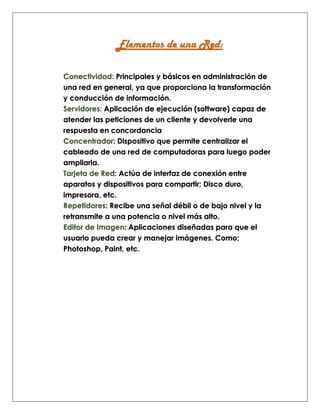 Elementos de una Red:
Conectividad: Principales y básicos en administración de
una red en general, ya que proporciona la transformación
y conducción de información.
Servidores: Aplicación de ejecución (software) capaz de
atender las peticiones de un cliente y devolverle una
respuesta en concordancia
Concentrador: Dispositivo que permite centralizar el
cableado de una red de computadoras para luego poder
ampliarla.
Tarjeta de Red: Actúa de interfaz de conexión entre
aparatos y dispositivos para compartir; Disco duro,
impresora, etc.
Repetidores: Recibe una señal débil o de bajo nivel y la
retransmite a una potencia o nivel más alto.
Editor de Imagen: Aplicaciones diseñadas para que el
usuario pueda crear y manejar imágenes. Como;
Photoshop, Paint, etc.
 
