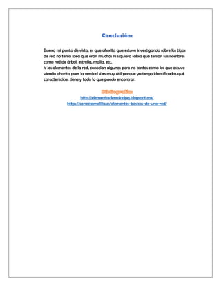 Bueno mi punto de vista, es que ahorita que estuve investigando sobre los tipos
de red no tenía idea que eran muchos ni siquiera sabía que tenían sus nombres
como red de árbol, estrella, malla, etc.
Y los elementos de la red, conocían algunos pero no tantos como los que estuve
viendo ahorita pues la verdad si es muy útil porque ya tengo identificadas qué
características tiene y todo lo que puedo encontrar.
http://elementosderedadpq.blogspot.mx/
https://conectamelilla.es/elementos-basicos-de-una-red/
 