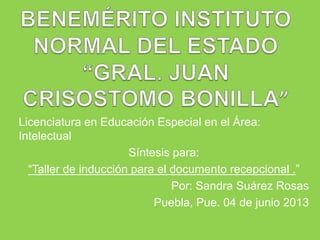Licenciatura en Educación Especial en el Área:
Intelectual
Síntesis para:
“Taller de inducción para el documento recepcional .”
Por: Sandra Suárez Rosas
Puebla, Pue. 04 de junio 2013
 