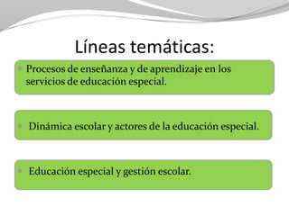 Líneas temáticas:
 Procesos de enseñanza y de aprendizaje en los
servicios de educación especial.
 Dinámica escolar y actores de la educación especial.
 Educación especial y gestión escolar.
 
