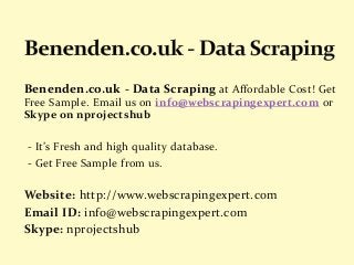 Benenden.co.uk - Data Scraping at Affordable Cost! Get
Free Sample. Email us on info@webscrapingexpert.com or
Skype on nprojectshub
- It’s Fresh and high quality database.
- Get Free Sample from us.
Website: http://www.webscrapingexpert.com
Email ID: info@webscrapingexpert.com
Skype: nprojectshub
 