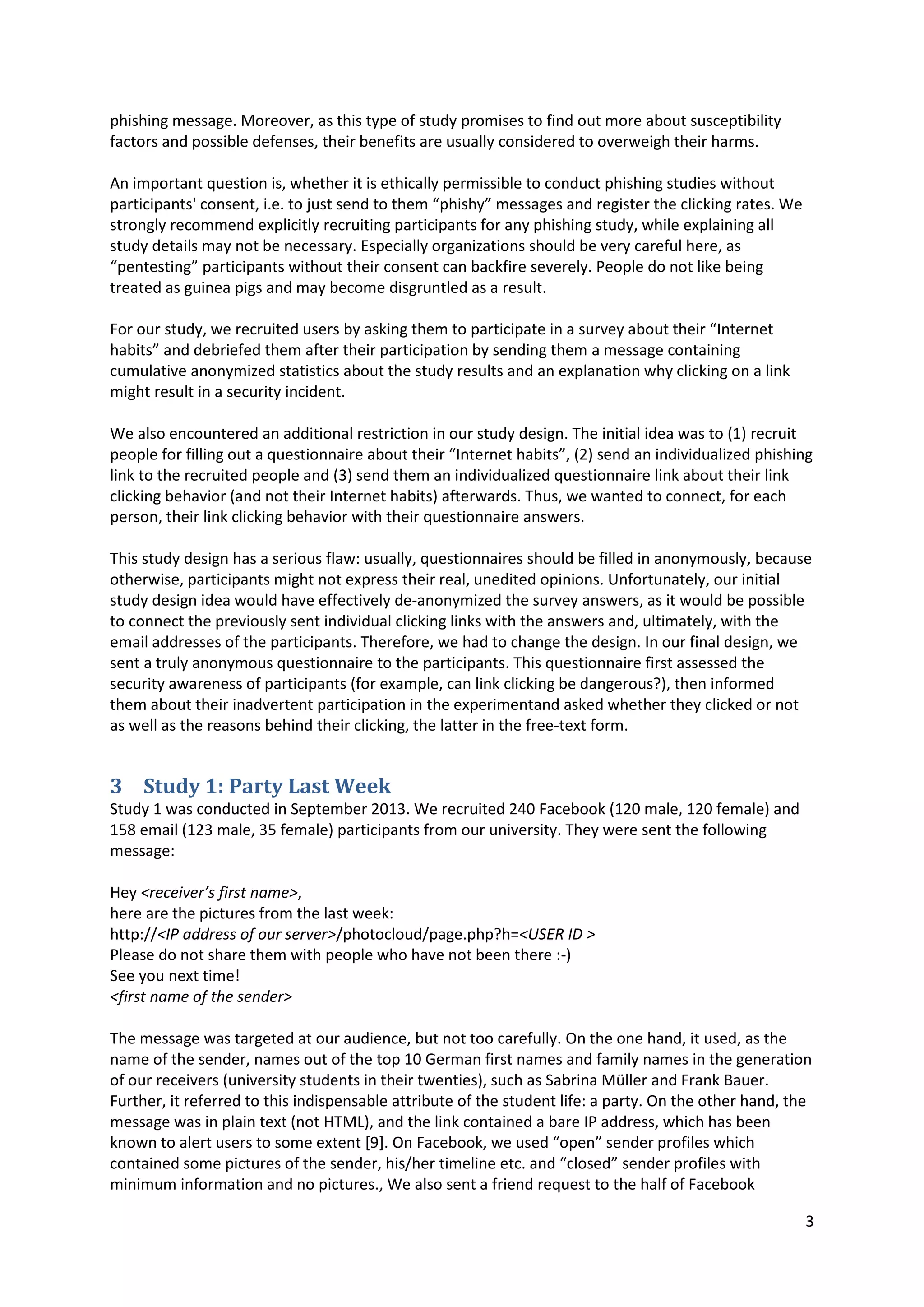 3
phishing message. Moreover, as this type of study promises to find out more about susceptibility
factors and possible defenses, their benefits are usually considered to overweigh their harms.
An important question is, whether it is ethically permissible to conduct phishing studies without
participants' consent, i.e. to just send to them “phishy” messages and register the clicking rates. We
strongly recommend explicitly recruiting participants for any phishing study, while explaining all
study details may not be necessary. Especially organizations should be very careful here, as
“pentesting” participants without their consent can backfire severely. People do not like being
treated as guinea pigs and may become disgruntled as a result.
For our study, we recruited users by asking them to participate in a survey about their “Internet
habits” and debriefed them after their participation by sending them a message containing
cumulative anonymized statistics about the study results and an explanation why clicking on a link
might result in a security incident.
We also encountered an additional restriction in our study design. The initial idea was to (1) recruit
people for filling out a questionnaire about their “Internet habits”, (2) send an individualized phishing
link to the recruited people and (3) send them an individualized questionnaire link about their link
clicking behavior (and not their Internet habits) afterwards. Thus, we wanted to connect, for each
person, their link clicking behavior with their questionnaire answers.
This study design has a serious flaw: usually, questionnaires should be filled in anonymously, because
otherwise, participants might not express their real, unedited opinions. Unfortunately, our initial
study design idea would have effectively de-anonymized the survey answers, as it would be possible
to connect the previously sent individual clicking links with the answers and, ultimately, with the
email addresses of the participants. Therefore, we had to change the design. In our final design, we
sent a truly anonymous questionnaire to the participants. This questionnaire first assessed the
security awareness of participants (for example, can link clicking be dangerous?), then informed
them about their inadvertent participation in the experimentand asked whether they clicked or not
as well as the reasons behind their clicking, the latter in the free-text form.
3 Study 1: Party Last Week
Study 1 was conducted in September 2013. We recruited 240 Facebook (120 male, 120 female) and
158 email (123 male, 35 female) participants from our university. They were sent the following
message:
Hey <receiver’s first name>,
here are the pictures from the last week:
http://<IP address of our server>/photocloud/page.php?h=<USER ID >
Please do not share them with people who have not been there :-)
See you next time!
<first name of the sender>
The message was targeted at our audience, but not too carefully. On the one hand, it used, as the
name of the sender, names out of the top 10 German first names and family names in the generation
of our receivers (university students in their twenties), such as Sabrina Müller and Frank Bauer.
Further, it referred to this indispensable attribute of the student life: a party. On the other hand, the
message was in plain text (not HTML), and the link contained a bare IP address, which has been
known to alert users to some extent [9]. On Facebook, we used “open” sender profiles which
contained some pictures of the sender, his/her timeline etc. and “closed” sender profiles with
minimum information and no pictures., We also sent a friend request to the half of Facebook
 