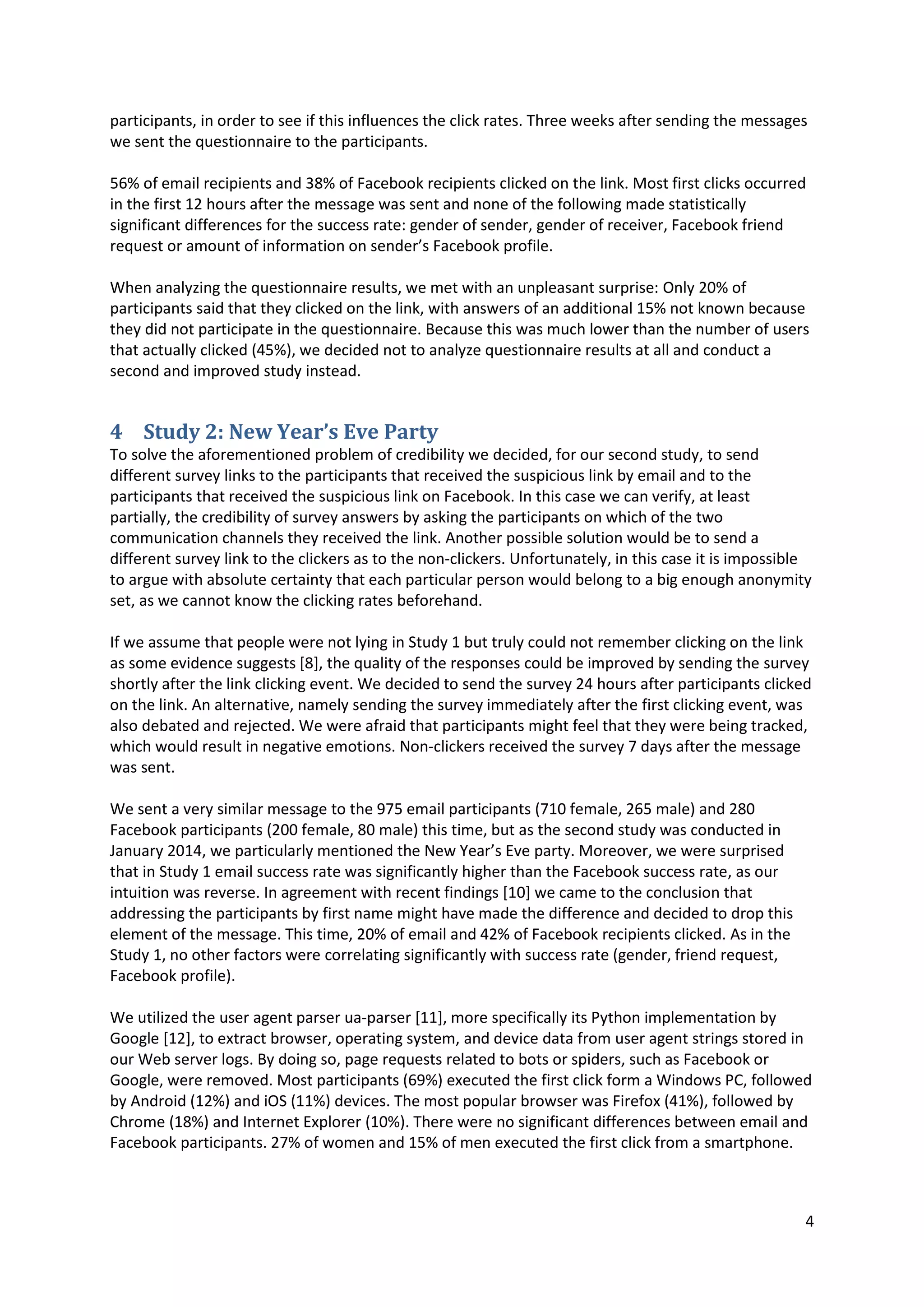 4
participants, in order to see if this influences the click rates. Three weeks after sending the messages
we sent the questionnaire to the participants.
56% of email recipients and 38% of Facebook recipients clicked on the link. Most first clicks occurred
in the first 12 hours after the message was sent and none of the following made statistically
significant differences for the success rate: gender of sender, gender of receiver, Facebook friend
request or amount of information on sender’s Facebook profile.
When analyzing the questionnaire results, we met with an unpleasant surprise: Only 20% of
participants said that they clicked on the link, with answers of an additional 15% not known because
they did not participate in the questionnaire. Because this was much lower than the number of users
that actually clicked (45%), we decided not to analyze questionnaire results at all and conduct a
second and improved study instead.
4 Study 2: New Year’s Eve Party
To solve the aforementioned problem of credibility we decided, for our second study, to send
different survey links to the participants that received the suspicious link by email and to the
participants that received the suspicious link on Facebook. In this case we can verify, at least
partially, the credibility of survey answers by asking the participants on which of the two
communication channels they received the link. Another possible solution would be to send a
different survey link to the clickers as to the non-clickers. Unfortunately, in this case it is impossible
to argue with absolute certainty that each particular person would belong to a big enough anonymity
set, as we cannot know the clicking rates beforehand.
If we assume that people were not lying in Study 1 but truly could not remember clicking on the link
as some evidence suggests [8], the quality of the responses could be improved by sending the survey
shortly after the link clicking event. We decided to send the survey 24 hours after participants clicked
on the link. An alternative, namely sending the survey immediately after the first clicking event, was
also debated and rejected. We were afraid that participants might feel that they were being tracked,
which would result in negative emotions. Non-clickers received the survey 7 days after the message
was sent.
We sent a very similar message to the 975 email participants (710 female, 265 male) and 280
Facebook participants (200 female, 80 male) this time, but as the second study was conducted in
January 2014, we particularly mentioned the New Year’s Eve party. Moreover, we were surprised
that in Study 1 email success rate was significantly higher than the Facebook success rate, as our
intuition was reverse. In agreement with recent findings [10] we came to the conclusion that
addressing the participants by first name might have made the difference and decided to drop this
element of the message. This time, 20% of email and 42% of Facebook recipients clicked. As in the
Study 1, no other factors were correlating significantly with success rate (gender, friend request,
Facebook profile).
We utilized the user agent parser ua-parser [11], more specifically its Python implementation by
Google [12], to extract browser, operating system, and device data from user agent strings stored in
our Web server logs. By doing so, page requests related to bots or spiders, such as Facebook or
Google, were removed. Most participants (69%) executed the first click form a Windows PC, followed
by Android (12%) and iOS (11%) devices. The most popular browser was Firefox (41%), followed by
Chrome (18%) and Internet Explorer (10%). There were no significant differences between email and
Facebook participants. 27% of women and 15% of men executed the first click from a smartphone.
 