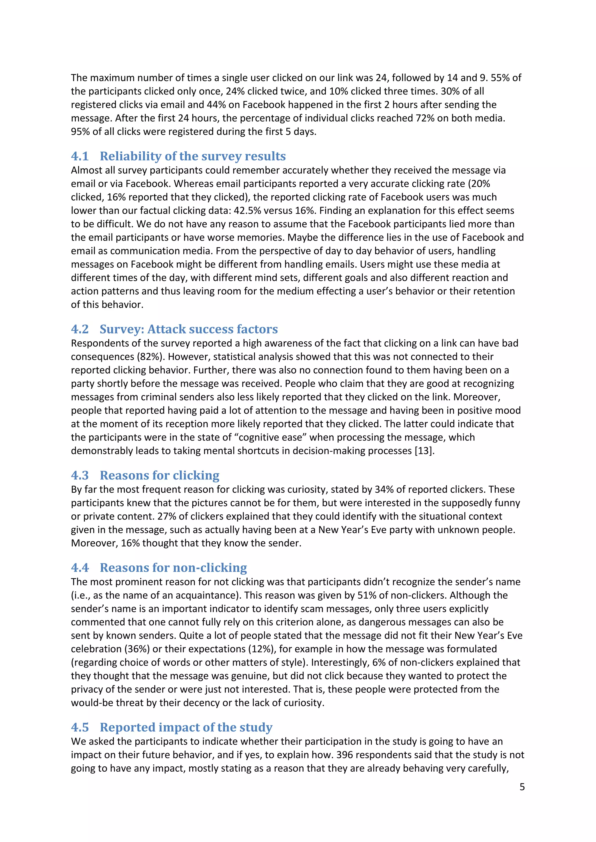 5
The maximum number of times a single user clicked on our link was 24, followed by 14 and 9. 55% of
the participants clicked only once, 24% clicked twice, and 10% clicked three times. 30% of all
registered clicks via email and 44% on Facebook happened in the first 2 hours after sending the
message. After the first 24 hours, the percentage of individual clicks reached 72% on both media.
95% of all clicks were registered during the first 5 days.
4.1 Reliability of the survey results
Almost all survey participants could remember accurately whether they received the message via
email or via Facebook. Whereas email participants reported a very accurate clicking rate (20%
clicked, 16% reported that they clicked), the reported clicking rate of Facebook users was much
lower than our factual clicking data: 42.5% versus 16%. Finding an explanation for this effect seems
to be difficult. We do not have any reason to assume that the Facebook participants lied more than
the email participants or have worse memories. Maybe the difference lies in the use of Facebook and
email as communication media. From the perspective of day to day behavior of users, handling
messages on Facebook might be different from handling emails. Users might use these media at
different times of the day, with different mind sets, different goals and also different reaction and
action patterns and thus leaving room for the medium effecting a user’s behavior or their retention
of this behavior.
4.2 Survey: Attack success factors
Respondents of the survey reported a high awareness of the fact that clicking on a link can have bad
consequences (82%). However, statistical analysis showed that this was not connected to their
reported clicking behavior. Further, there was also no connection found to them having been on a
party shortly before the message was received. People who claim that they are good at recognizing
messages from criminal senders also less likely reported that they clicked on the link. Moreover,
people that reported having paid a lot of attention to the message and having been in positive mood
at the moment of its reception more likely reported that they clicked. The latter could indicate that
the participants were in the state of “cognitive ease” when processing the message, which
demonstrably leads to taking mental shortcuts in decision-making processes [13].
4.3 Reasons for clicking
By far the most frequent reason for clicking was curiosity, stated by 34% of reported clickers. These
participants knew that the pictures cannot be for them, but were interested in the supposedly funny
or private content. 27% of clickers explained that they could identify with the situational context
given in the message, such as actually having been at a New Year’s Eve party with unknown people.
Moreover, 16% thought that they know the sender.
4.4 Reasons for non-clicking
The most prominent reason for not clicking was that participants didn’t recognize the sender’s name
(i.e., as the name of an acquaintance). This reason was given by 51% of non-clickers. Although the
sender’s name is an important indicator to identify scam messages, only three users explicitly
commented that one cannot fully rely on this criterion alone, as dangerous messages can also be
sent by known senders. Quite a lot of people stated that the message did not fit their New Year’s Eve
celebration (36%) or their expectations (12%), for example in how the message was formulated
(regarding choice of words or other matters of style). Interestingly, 6% of non-clickers explained that
they thought that the message was genuine, but did not click because they wanted to protect the
privacy of the sender or were just not interested. That is, these people were protected from the
would-be threat by their decency or the lack of curiosity.
4.5 Reported impact of the study
We asked the participants to indicate whether their participation in the study is going to have an
impact on their future behavior, and if yes, to explain how. 396 respondents said that the study is not
going to have any impact, mostly stating as a reason that they are already behaving very carefully,
 