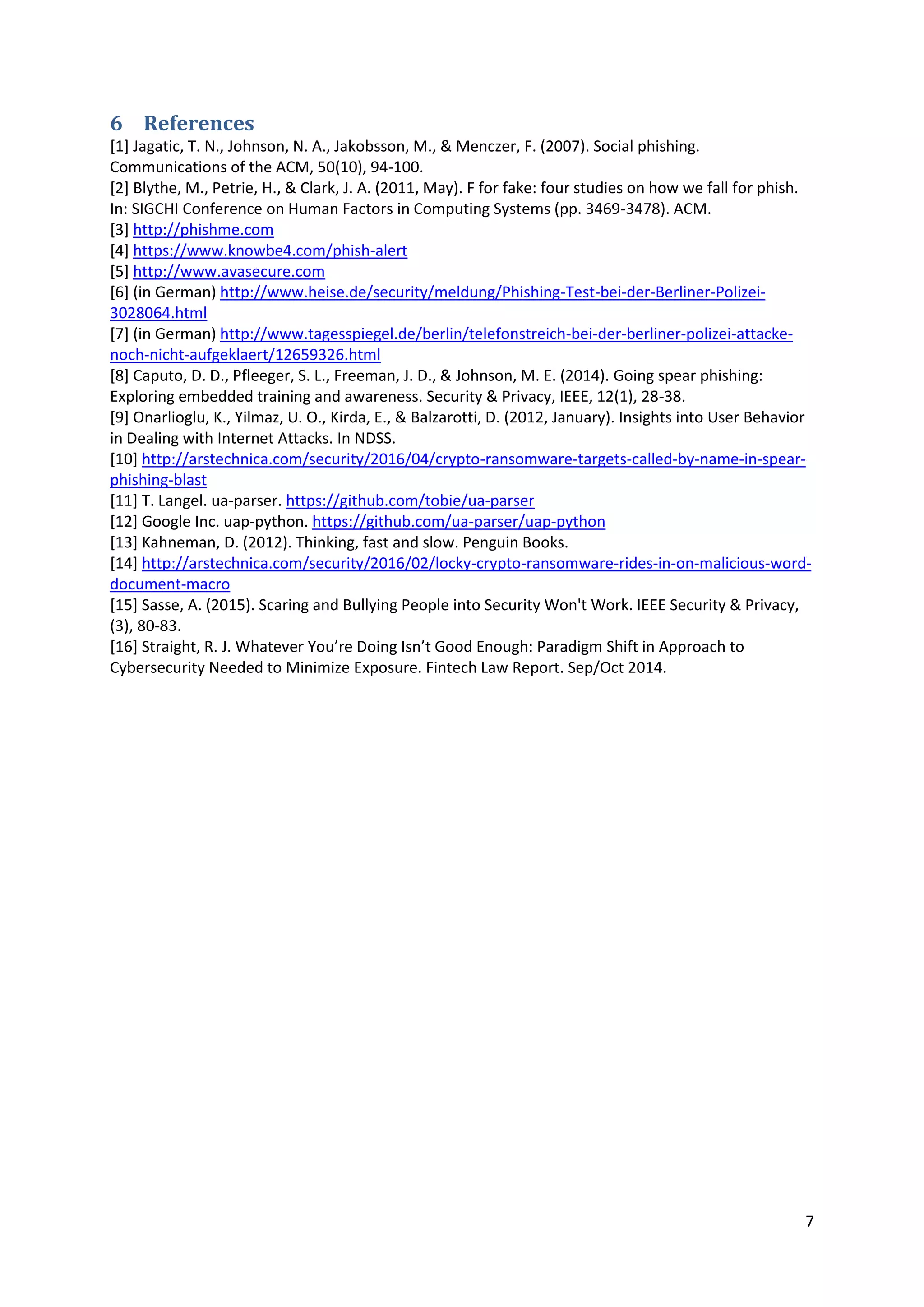 7
6 References
[1] Jagatic, T. N., Johnson, N. A., Jakobsson, M., & Menczer, F. (2007). Social phishing.
Communications of the ACM, 50(10), 94-100.
[2] Blythe, M., Petrie, H., & Clark, J. A. (2011, May). F for fake: four studies on how we fall for phish.
In: SIGCHI Conference on Human Factors in Computing Systems (pp. 3469-3478). ACM.
[3] http://phishme.com
[4] https://www.knowbe4.com/phish-alert
[5] http://www.avasecure.com
[6] (in German) http://www.heise.de/security/meldung/Phishing-Test-bei-der-Berliner-Polizei-
3028064.html
[7] (in German) http://www.tagesspiegel.de/berlin/telefonstreich-bei-der-berliner-polizei-attacke-
noch-nicht-aufgeklaert/12659326.html
[8] Caputo, D. D., Pfleeger, S. L., Freeman, J. D., & Johnson, M. E. (2014). Going spear phishing:
Exploring embedded training and awareness. Security & Privacy, IEEE, 12(1), 28-38.
[9] Onarlioglu, K., Yilmaz, U. O., Kirda, E., & Balzarotti, D. (2012, January). Insights into User Behavior
in Dealing with Internet Attacks. In NDSS.
[10] http://arstechnica.com/security/2016/04/crypto-ransomware-targets-called-by-name-in-spear-
phishing-blast
[11] T. Langel. ua-parser. https://github.com/tobie/ua-parser
[12] Google Inc. uap-python. https://github.com/ua-parser/uap-python
[13] Kahneman, D. (2012). Thinking, fast and slow. Penguin Books.
[14] http://arstechnica.com/security/2016/02/locky-crypto-ransomware-rides-in-on-malicious-word-
document-macro
[15] Sasse, A. (2015). Scaring and Bullying People into Security Won't Work. IEEE Security & Privacy,
(3), 80-83.
[16] Straight, R. J. Whatever You’re Doing Isn’t Good Enough: Paradigm Shift in Approach to
Cybersecurity Needed to Minimize Exposure. Fintech Law Report. Sep/Oct 2014.
 