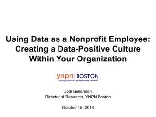 Using Data as a Nonprofit Employee: 
Creating a Data-Positive Culture 
Within Your Organization 
Jodi Benenson 
Director of Research, YNPN Boston 
October 15, 2014 
 