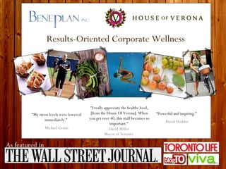 Results-Oriented Corporate Wellness “ My stress levels were lowered immediately.”  Michael Green “ Powerful and inspiring.”  David Hodder “ I really appreciate the healthy food, [from the House Of Verona]. When you get over 40, this stuff becomes so important.”  David Miller  Mayor of Toronto  As featured in 