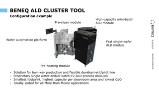 9/16/2019BeneqConfidential
BENEQ ALD CLUSTER TOOL
- Solution for turn-key production and flexible development/pilot line
- Proprietary single wafer and/or batch C2 ALD process modules
- Smallest footprint, highest capacity per cleanroom area and lowest CoO
- Ideally suited for all More than Moore applications
Pre-heating module
High-capacity mini-batch
ALD module
Fast single-wafer
ALD module
Pre-clean module
Wafer automation platform
Configuration example
 