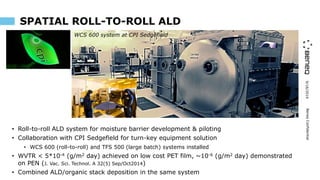 9/16/2019BeneqConfidential
SPATIAL ROLL-TO-ROLL ALD
• Roll-to-roll ALD system for moisture barrier development & piloting
• Collaboration with CPI Sedgefield for turn-key equipment solution
• WCS 600 (roll-to-roll) and TFS 500 (large batch) systems installed
• WVTR < 5*10-4 (g/m2 day) achieved on low cost PET film, ~10-6 (g/m2 day) demonstrated
on PEN (J. Vac. Sci. Technol. A 32(5) Sep/Oct2014)
• Combined ALD/organic stack deposition in the same system
WCS 600 system at CPI Sedgefield
 