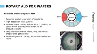 9/16/2019BeneqConfidential
ROTARY ALD FOR WAFERS
Features of rotary spatial ALD
• Based on spatial separation of reactants
• High deposition rates (µm/h)
• Enables use of plasma enhanced ALD (PEALD) in
batch mode, allowing new materials for
production scale
• Very low maintenance needs, only the donut-
shaped area gets coated
• Allows single-side coating, with minimized wrap-
round
 