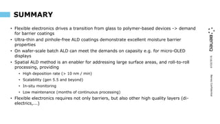 9/16/2019BeneqConfidential
SUMMARY
• Flexible electronics drives a transition from glass to polymer-based devices -> demand
for barrier coatings
• Ultra-thin and pinhole-free ALD coatings demonstrate excellent moisture barrier
properties
• On wafer-scale batch ALD can meet the demands on capasity e.g. for micro-OLED
displays
• Spatial ALD method is an enabler for addressing large surface areas, and roll-to-roll
processing, providing
• High deposition rate (> 10 nm / min)
• Scalability (gen 5.5 and beyond)
• In-situ monitoring
• Low maintenance (months of continuous processing)
• Flexible electronics requires not only barriers, but also other high quality layers (di-
electrics,...)
 