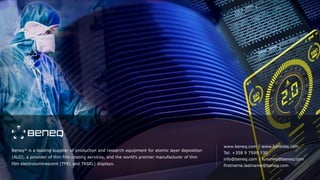 Beneq® is a leading supplier of production and research equipment for atomic layer deposition
(ALD), a provider of thin film coating services, and the world’s premier manufacturer of thin
film electroluminescent (TFEL and TASEL) displays.
www.beneq.com | www.lumineq.com
Tel. +358 9 7599 530
info@beneq.com | lumineq@beneq.com
firstname.lastname@beneq.com
 