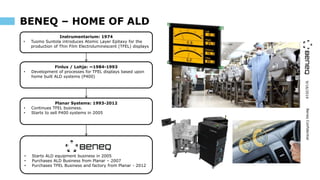 9/16/2019BeneqConfidential
BENEQ – HOME OF ALD
• Starts ALD equipment business in 2005
• Purchases ALD Business from Planar – 2007
• Purchases TFEL Business and factory from Planar - 2012
Finlux / Lohja: ~1984-1993
• Development of processes for TFEL displays based upon
home built ALD systems (P400)
Instrumentarium: 1974
• Tuomo Suntola introduces Atomic Layer Epitaxy for the
production of Thin Film Electroluminescent (TFEL) displays
Planar Systems: 1993-2012
• Continues TFEL business.
• Starts to sell P400 systems in 2005
 
