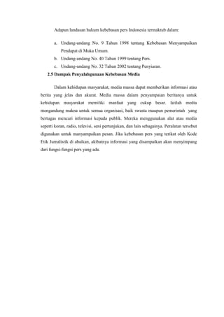 Adapun landasan hukum kebebasan pers Indonesia termaktub dalam:

       a. Undang-undang No. 9 Tahun 1998 tentang Kebebasan Menyampaikan
           Pendapat di Muka Umum.
       b. Undang-undang No. 40 Tahun 1999 tentang Pers.
       c. Undang-undang No. 32 Tahun 2002 tentang Penyiaran.
   2.5 Dampak Penyalahgunaan Kebebasan Media

       Dalam kehidupan masyarakat, media massa dapat memberikan informasi atau
berita yang jelas dan akurat. Media massa dalam penyampaian beritanya untuk
kehidupan masyarakat memiliki manfaat yang cukup besar. Istilah media
mengandung makna untuk semua organisasi, baik swasta maupun pemerintah yang
bertugas mencari informasi kepada publik. Mereka menggunakan alat atau media
seperti koran, radio, televisi, seni pertunjukan, dan lain sebagainya. Peralatan tersebut
digunakan untuk manyampaikan pesan. Jika kebebasan pers yang terikat oleh Kode
Etik Jurnalistik di abaikan, akibatnya informasi yang disampaikan akan menyimpang
dari fungsi-fungsi pers yang ada.
 