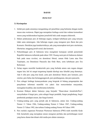 BAB III

                                    PENUTUP

3.1 Kesimpulan

1. Istilah pers pada umumnya mengandung arti penerbitan yang berkaitan dengan media
   massa atau wartawan. Dapat juga merupakan lembaga sosial dan wahana komunikasi
   massa yang melaksanakan kegiatan jurnalistik baik cetak maupun elektronik.
2. Dalam pelaksanaan pers di beberapa negara, terdapat kebebasan pers yang ternyata
   tidak sama antarnegara. Ada beberapa negara yang menganut pers Barat dan pers
   Komunis. Demikian juga karakteristiknya, ada yang menerapkan teoti pers otoritarian,
   libertarian, tanggung jawab sosial, dan komunis.
3. Perkembangan pers di Indonesia terus mengalami kemajuan setelah pemerintah
   Republik Indonesia terbentuk pada tahun 1945. Pasang surut pers di Indonesia dialami
   baik pada masa revolusi, era demokrasi liberal, zaman Orde Lama atau Pers
   Terpimpin, era Demokrasi Pancasila dan Orde Baru, serta kebebasan pers Era
   Reformasi.
4. Setiap negara memiliki karakteristik pers yang berbeda antara satu negara dengan
   negara lain, hal ini sangat tergantung kepada ideologi atau falsafah yang dianutnya.
   Ada 6 sifat pers yang kita kenal, yaitu pers demokrasi liberal, pers komunis, pers
   otoriter, pers bebas dan bertanggungjawab, pers pembangunan, dan pers pancasila.
5. Pers sebagai lembaga kemasyarakatan yang bergerak di bidang pengumpulan dan
   penyebaran informasi memiliki visi yakni: ikut mencerdaskan masyarakat,
   menegakan keadilan, dan memberantas kebatilan.
6. Kusman Hidayat dalam bukunya yang berjudul “Dasar-dasar Jurnalistik/Pers”,
   menyebutkan 4 fungsi pers, yaitu sebagai fungsi pendidik, fungsi penghubung, fungsi
   pembentuk pendapat umum, dan fungsi kontrol.
7. Undang-undang pers yang pernah ada di Indonesia, antara lain: Undang-undang
   Nomor 11 Tahun 1966, Undang-undang Nomor 4 Tahun 1967, Undang-undang
   Nomor 21 Tahun 1982, dan terbaru Undang-undang Nomor 40 Tahun 1999.
8. Pers melalui organisasi Persatuan Wartawan Indonesia (PWI) telah memiliki Kode
   Etik Jurnalistik yang merupakan aturan mengenai perilaku dan pertimbangan moral
   yang harus dianut dan ditaati oleh media pers dalam siarannya.
 