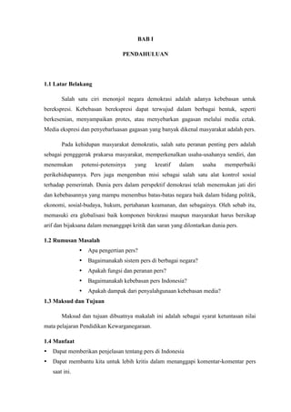 BAB I

                                 PENDAHULUAN




1.1 Latar Belakang

        Salah satu ciri menonjol negara demokrasi adalah adanya kebebasan untuk
berekspresi. Kebebasan berekspresi dapat terwujud dalam berbagai bentuk, seperti
berkesenian, menyampaikan protes, atau menyebarkan gagasan melalui media cetak.
Media ekspresi dan penyebarluasan gagasan yang banyak dikenal masyarakat adalah pers.

        Pada kehidupan masyarakat demokratis, salah satu peranan penting pers adalah
sebagai pengggerak prakarsa masyarakat, memperkenalkan usaha-usahanya sendiri, dan
menemukan       potensi-potensinya    yang     kreatif   dalam     usaha   memperbaiki
perikehidupannya. Pers juga mengemban misi sebagai salah satu alat kontrol sosial
terhadap pemerintah. Dunia pers dalam perspektif demokrasi telah menemukan jati diri
dan kebebasannya yang mampu menembus batas-batas negara baik dalam bidang politik,
ekonomi, sosial-budaya, hukum, pertahanan keamanan, dan sebagainya. Oleh sebab itu,
memasuki era globalisasi baik komponen birokrasi maupun masyarakat harus bersikap
arif dan bijaksana dalam menanggapi kritik dan saran yang dilontarkan dunia pers.

1.2 Rumusan Masalah
                   Apa pengertian pers?
                   Bagaimanakah sistem pers di berbagai negara?
                   Apakah fungsi dan peranan pers?
                   Bagaimanakah kebebasan pers Indonesia?
                   Apakah dampak dari penyalahgunaan kebebasan media?
1.3 Maksud dan Tujuan

        Maksud dan tujuan dibuatnya makalah ini adalah sebagai syarat ketuntasan nilai
mata pelajaran Pendidikan Kewarganegaraan.

1.4 Manfaat
   Dapat memberikan penjelasan tentang pers di Indonesia
   Dapat membantu kita untuk lebih kritis dalam menanggapi komentar-komentar pers
    saat ini.
 