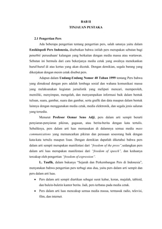 BAB II
                              TINJAUAN PUSTAKA


   2.1 Pengertian Pers
       Ada beberapa pengertian tentang pengertian pers, salah satunya yaitu dalam
Ensiklopedi Pers Indonesia, disebutkan bahwa istilah pers merupakan sebutan bagi
penerbit/ perusahaan/ kalangan yang berkaitan dengan media massa atau wartawan.
Sebutan ini bermula dari cara bekerjanya media cetak yang awalnya menekankan
huruf-huruf di atas kertas yang akan dicetak. Dengan demikian, segala barang yang
dikerjakan dengan mesin cetak disebut pers.
       Adapun dalam Undang-Undang Nomor 40 Tahun 1999 tentang Pers bahwa
yang dimaksud dengan pers adalah lembaga sosial dan wahana komunikasi massa
yang melaksanakan kegiatan jurnalistik yang meliputi mencari, memperoleh,
memiliki, menyimpan, mengolah, dan menyampaikan informasi baik dalam bentuk
tulisan, suara, gambar, suara dan gambar, serta grafik dan data maupun dalam bentuk
lainnya dengan menggunakan media cetak, media elektronik, dan segala jenis saluran
yang tersedia.
       Menurut Profesor Oemar Seno Adji, pers dalam arti sempit berarti
penyiaran-penyiaran pikiran, gagasan, atau berita-berita dengan kata tertulis.
Sebaliknya, pers dalam arti luas memasukan di dalamnya semua media mass
communications yang memancarkan pikiran dan perasaan seseorang baik dengan
kata-kata tertulis maupun lisan. Dengan demikian dapatlah diketahui bahwa pers
dalam arti sempit merupakan manifestasi dari “freedom of the press”,sedangkan pers
dalam arti luas merupakan manifestasi dari “freedom of speech”, dan keduanya
tercakup oleh pengertian “freedom of expression”.
       L. Taufik, dalam bukunya “Sejarah dan Perkembangan Pers di Indonesia”,
menyatakan bahwa pengertian pers terbagi atas dua, yaitu pers dalam arti sempit dan
pers dalam arti luas.
       Pers dalam arti sempit diartikan sebagai surat kabar, koran, majalah, tabloid,
       dan bulein-buletin kantor berita. Jadi, pers terbatas pada media cetak.
       Pers dalam arti luas mencakup semua media massa, termasuk radio, televisi,
       film, dan internet.
 
