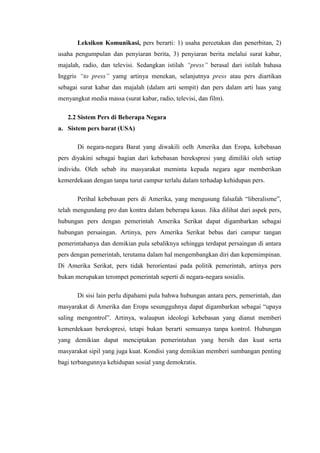 Leksikon Komunikasi, pers berarti: 1) usaha percetakan dan penerbitan, 2)
usaha pengumpulan dan penyiaran berita, 3) penyiaran berita melalui surat kabar,
majalah, radio, dan televisi. Sedangkan istilah “press” berasal dari istilah bahasa
Inggris “to press” yamg artinya menekan, selanjutnya press atau pers diartikan
sebagai surat kabar dan majalah (dalam arti sempit) dan pers dalam arti luas yang
menyangkut media massa (surat kabar, radio, televisi, dan film).

   2.2 Sistem Pers di Beberapa Negara
a. Sistem pers barat (USA)

       Di negara-negara Barat yang diwakili oelh Amerika dan Eropa, kebebasan
pers diyakini sebagai bagian dari kebebasan berekspresi yang dimiliki oleh setiap
individu. Oleh sebab itu masyarakat meminta kepada negara agar memberikan
kemerdekaan dengan tanpa turut campur terlalu dalam terhadap kehidupan pers.

       Perihal kebebasan pers di Amerika, yang mengusung falsafah “liberalisme”,
telah mengundang pro dan kontra dalam beberapa kasus. Jika dilihat dari aspek pers,
hubungan pers dengan pemerintah Amerika Serikat dapat digambarkan sebagai
hubungan persaingan. Artinya, pers Amerika Serikat bebas dari campur tangan
pemerintahanya dan demikian pula sebaliknya sehingga terdapat persaingan di antara
pers dengan pemerintah, terutama dalam hal mengembangkan diri dan kepemimpinan.
Di Amerika Serikat, pers tidak berorientasi pada politik pemerintah, artinya pers
bukan merupakan terompet pemerintah seperti di negara-negara sosialis.

       Di sisi lain perlu dipahami pula bahwa hubungan antara pers, pemerintah, dan
masyarakat di Amerika dan Eropa sesungguhnya dapat digambarkan sebagai “upaya
saling mengontrol”. Artinya, walaupun ideologi kebebasan yang dianut memberi
kemerdekaan berekspresi, tetapi bukan berarti semuanya tanpa kontrol. Hubungan
yang demikian dapat menciptakan pemerintahan yang bersih dan kuat serta
masyarakat sipil yang juga kuat. Kondisi yang demikian memberi sumbangan penting
bagi terbangunnya kehidupan sosial yang demokratis.
 