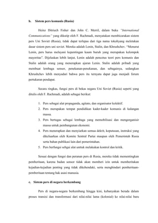 b.   Sistem pers komunis (Rusia)

       Heinz Ditriech Fisher dan John C. Merril, dalam buku “International
Communications” yang dikutip oleh F. Rachmadi, menyatakan membicarakan sistem
pers Uni Soviet (Rusia), tidak dapat terlepas dari tiga nama tokohyang meletakan
dasar sistem pers uni soviet. Mereka adalah Lenin, Stalin, dan Khrushchev. “Menurut
Lenin, pers harus melayani kepentingan kaum buruh yang merupakan kelompok
mayoritas”. Dijelaskan lebih lanjut, Lenin adalah pencetus teori pers komunis dan
Stalin adalah orang yang menerapkan ajaran Lenin. Stalin adalah pribadi yang
membuat lembaga sensor, penekanan-penekanan, dan sebagainya, sedangkan
Khrushchev lebih menyadari bahwa pers itu ternyata dapat juga menjadi forum
pertukaran pendapat.

       Secara ringkas, fungsi pers di bekas negara Uni Soviet (Rusia) seperti yang
ditulis oleh F. Rachmadi, adalah sebagai berikut:

       1. Pers sebagai alat propaganda, agitato, dan organisator kolektif.
       2. Pers merupakan tempat pendidikan kader-kader komunis di kalangan
           massa.
       3. Pers bertugas sebagai lembaga yang memobilisasi dan mengorganisir
           massa untuk pembangunan ekonomi.
       4. Pers menerapkan dan menyiarkan semua dekrit, keputusan, instruksi yang
           dikeluarkan oleh Komite Sentral Partai maupun oleh Pemerintah Rusia
           serta bahan publikasi lain dari pemerintahan.
       5. Pers berfungsi sebgai alat unttuk melakukan kontrol dan kritik.

       Sesuai dengan fungsi dan peranan pers di Rusia, mereka tidak mementingkan
pemberitaan, karena badan sensor tidak akan memberi izin untuk memberitakan
kejadian-kejadian penting yang tidak dikehendaki, serta menghindari pemberitaan-
pemberitaan tentang hak asasi manusia.

c. Sistem pers di negara berkembang

       Pers di negara-negara berkembang hingga kini, kebanyakan berada dalam
proses transisi dan transformasi dari nilai-nilai lama (kolonial) ke nilai-nilai baru
 