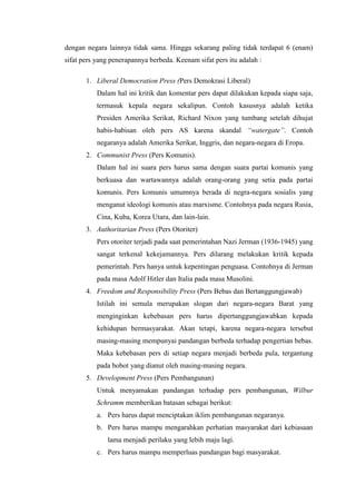 dengan negara lainnya tidak sama. Hingga sekarang paling tidak terdapat 6 (enam)
sifat pers yang penerapannya berbeda. Keenam sifat pers itu adalah :

       1. Liberal Democration Press (Pers Demokrasi Liberal)
           Dalam hal ini kritik dan komentar pers dapat dilakukan kepada siapa saja,
           termasuk kepala negara sekalipun. Contoh kasusnya adalah ketika
           Presiden Amerika Serikat, Richard Nixon yang tumbang setelah dihujat
           habis-habisan oleh pers AS karena skandal “watergate”. Contoh
           negaranya adalah Amerika Serikat, Inggris, dan negara-negara di Eropa.
       2. Communist Press (Pers Komunis).
           Dalam hal ini suara pers harus sama dengan suara partai komunis yang
           berkuasa dan wartawannya adalah orang-orang yang setia pada partai
           komunis. Pers komunis umumnya berada di negra-negara sosialis yang
           menganut ideologi komunis atau marxisme. Contohnya pada negara Rusia,
           Cina, Kuba, Korea Utara, dan lain-lain.
       3. Authoritarian Press (Pers Otoriter)
           Pers otoriter terjadi pada saat pemerintahan Nazi Jerman (1936-1945) yang
           sangat terkenal kekejamannya. Pers dilarang melakukan kritik kepada
           pemerintah. Pers hanya untuk kepentingan penguasa. Contohnya di Jerman
           pada masa Adolf Hitler dan Italia pada masa Musolini.
       4. Freedom and Responsibility Press (Pers Bebas dan Bertanggungjawab)
           Istilah ini semula merupakan slogan dari negara-negara Barat yang
           menginginkan kebebasan pers harus dipertanggungjawabkan kepada
           kehidupan bermasyarakat. Akan tetapi, karena negara-negara tersebut
           masing-masing mempunyai pandangan berbeda terhadap pengertian bebas.
           Maka kebebasan pers di setiap negara menjadi berbeda pula, tergantung
           pada bobot yang dianut oleh masing-masing negara.
       5. Development Press (Pers Pembangunan)
           Untuk menyamakan pandangan terhadap pers pembangunan, Wilbur
           Schramm memberikan batasan sebagai berikut:
           a. Pers harus dapat menciptakan iklim pembangunan negaranya.
           b. Pers harus mampu mengarahkan perhatian masyarakat dari kebiasaan
              lama menjadi perilaku yang lebih maju lagi.
           c. Pers harus mampu memperluas pandangan bagi masyarakat.
 