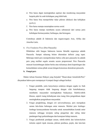 d. Pers harus dapat meningkatkan aspirasi dan mendorong masyarakat
              berpola pikir ke arah kehidupan yang lebih baik.
          e. Pers harus bisa memperlebar tukar pikiran (diskusi) dan kebijakan
              (policy).
          f. Pers harus mampu menetapkan norma sosial.
          g. Pers harus mampu membantu secara substansial dari semua jenis
              kehidupan bermasyarakat, berbangsa, dan bernegara.

          Contohnya adalah di Indonesia dan negara-negara Asia, Afrika dan
          Amerika Latin.

       6. Five Fondation Press (Pers Pancasila)
          Dilahirkan oleh bangsa Indonesia karena falsafah negaranya adalah
          Pancasila. Sampai sekarang belum ditemukan definisi yang tepat.
          Beberapa tokoh pers memperkirakan bahwa sifat pers pancasila itu adalah
          pers yang melihat segala sesuatu secara proporsional. Pers Pancasila
          mencari keseimbangan dalam berita atau tulisannya demi kepentingan dan
          kemaslahatan semua pihak sesuai dengan konsensus demokrasi pencasila.
       b. Fungsi pers

       Dalam tulisan Kusman Hidayat yang berjudul “Dasar-dasar Jurnalistik/Pers”
dinyatakan bahwa pers mempunyai 4 (empat) fungsi sebagai berikut:

          1. Fungsi pendidik, yaitu karya-karya cetaknya dengan segala isi, baik
              langsung maupun tidak langsung dengan sifat keterbukaanya,
              membantu     masyarakat   meningkatkan     budayanya.   Rubrik-rubrik
              khusus, seperti ruang kebudayaan atau ruang ilmu pengetahuan dapat
              meningkatkan pengetahuan masyarakat.
          2. Fungsi penghubung, dengan ciri universalitasnya, pers merupakan
              sarana lalu-lintas hubungan antar manusia. Melalui pers lembaga-
              lembaga kemasyarakatan berusaha untuk menumbuhkan kontak antar
              manusia sehingga tercipata saling pengertian dan saling tukar
              pandangan bagi perkembangan dan kemajuan hidup manusia.
          3. Fungsi pembentuk pendapat umum, rubrik-rubrik dan kolom-kolom
              tertentu seperti tajuk rencana, pikiran pembaca, pojok, dan lain-lain
 