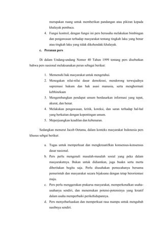 merupakan ruang untuk memberikan pandangan atau pikiran kepada
              khalayak pembaca.
           4. Fungsi kontrol, dengan fungsi ini pers berusaha melakukan bimbingan
              dan pengawasan terhadap masyarakat tentang tingkah laku yang benar
              atau tingkah laku yang tidak dikehendaki khalayak.
       c. Peranan pers

       Di dalam Undang-undang Nomor 40 Tahun 1999 tentang pers disebutkan
bahwa pers nasional melaksanakan peran sebagai berikut:

           1. Memenuhi hak masyarakat untuk mengetahui.
           2. Menegakan nilai-nilai dasar demokrasi, mendorong terwujudnya
              supremasi hukum dan hak asasi manusia, serta menghormati
              kebhinekaan
           3. Mengembangkan pendapat umum berdasarkan informasi yang tepat,
              akurat, dan benar.
           4. Melakukan pengawasan, kritik, koreksi, dan saran terhadap hal-hal
              yang berkaitan dengan kepentingan umum.
           5. Meperjuangkan keadilan dan kebenaran.

       Sedangkan menurut Jacob Oetama, dalam konteks masyarakat Indonesia pers
khusus sebgai berikut:

           a. Tugas untuk memperkuat dan mengkreaatifkan konsensus-konsensus
              dasar nasional.
           b. Pers perlu mengenali masalah-masalah sosial yang peka dalam
              masyarakatnya. Bukan untuk didiamkan, juga buakn serta merta
              diberitakan begitu saja. Perlu diusahakan pemecahanya bersama
              pemerintah dan masyarakat secara bijaksana dengan tetap berorientasi
              maju.
           c. Pers perlu menggerakan prakarsa masyarakat, memperkenalkan usaha-
              usahanya sendiri, dan menemukan potensi-potensinya yang kreatif
              dalam usaha memperbaiki perikehidupannya.
           d. Pers menyebarluaskan dan memperkuat rasa mampu untuk mengubah
              nasibnya sendiri.
 