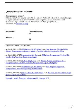 „Energiesparen ist sexy“
„Energiesparen ist sexy“
Mit schnellen Worten bringt er seine Mission auf den Punkt: „Wir haben Bock, was zu bewegen,
Energiesparen sexy zu machen.“ Ob LED- und Energiesparlampen, Duschuhren und
Sparvorrichtungen für Toiletten und Wasserhähne: Einfach gesagt, bietet …
Read more on Borkener Zeitung




Postleitzahl:                     Stromverbrauch:
                                35
                                00
Nutzung:                         k
Privat
Gewerblich
                                W
                                img
                                h

Tweets zum Thema Energiesparen:

At Oct 22, 2012 11:55 LEDPlattform (LED Plattform) said: New blog post: Bündnis 90/Die
Grünen: Energiesparen soll belohnt werden - TarifeVerzeichnis: http://t.co/5Iuy05Lp

At Oct 21, 2012 07:37 3mausimhaus (M0nika) said: @Magirus Energiesparen! Und wie! Bin
vom 5er BMW auf einen Corsa umgestiegen!

At Oct 22, 2012 05:25 sf_alpen (Stephan F.) said: Warmes Wasser zur richtigen Zeit -
Energiesparen mit selbstlernender Zirkulationspumpe. http://t.co/luJhpOn6

At Oct 22, 2012 03:13 LEDPlattform (LED Plattform) said: New blog post: Tipps zum
Energiesparen - Kreis-Anzeiger: http://t.co/6dskiASP

At Oct 22, 2012 08:53 poster4nature (Alexander Beck) said: Wie kann ich im Haushalt Enegie
sparen? http://t.co/ElspWzps

Heitronic 18265 Energie-Linienlampe für Linestra 8 W




                                                                                         1/4
 