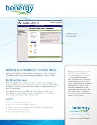 Benergy Interworks™, a business unit
of A.D.A.M., is focused on delivering a
better benefits experience for everyone.
With our BenergyTalentworks™
online benefits technology solutions,
we’re helping employers save time and
money, improve employee satisfaction,
and reduce compliance risks – all with
the goal of significantly streamlining the
way they manage benefits. And for
employees, this means online access to
the information they need to better
manage their benefits and better
manage their lives.
Meeting Your Health Care Financial Needs
Benergy Financial Services includes flexible spending account (FSA), COBRA, and
Consolidated Billing services administered by OptumHealthSM
Financial Services.
Enrollment Services
Administering a FSA plan can be daunting. It’s no wonder that the trend has been
for plan sponsors to outsource this important function to experts. Our FSA product
delivers the expertise, systems, and protections so you can redeploy your team to
focus on your business.
Combine FSA administration with Benergy Communications, and you have a
powerful tool to provide and communicate important benefits — while cutting
down the administrative tasks of your HR personnel.
BENEFITS:
	 Full administration and claims processing
	 Plan sponsor and participant access via Benergy
	 Participant access to account balances, claims and reimbursement information,
denied claims, and other information
	 Single debit card for multiple products
Employee access to
claims forms, balances,
and claims history
11-19-2010
Benergy InterworksTM
, a business unit
of A.D.A.M., is focused on delivering a
better benefits experience for everyone.
With our BenergyTalentworksTM
online benefits technology solutions, we’re
helping employers save time and money,
improve employee satisfaction, and reduce
compliance risks – all with the goal of
significantly streamlining the way they
manage benefits.And for employees, this
means online access to the information
they need to better manage their benefits
and better manage their lives.
adam.com | 800.755.ADAM
 