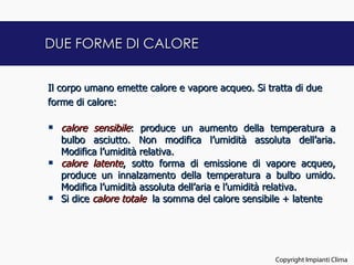 DUE FORME DI CALORE


Il corpo umano emette calore e vapore acqueo. Si tratta di due
forme di calore:
 
 calore sensibile: produce un aumento della temperatura a
    bulbo asciutto. Non modifica l’umidità assoluta dell’aria.
    Modifica l’umidità relativa.
 calore latente, sotto forma di emissione di vapore acqueo,
    produce un innalzamento della temperatura a bulbo umido.
    Modifica l’umidità assoluta dell’aria e l’umidità relativa.
 Si dice calore totale la somma del calore sensibile + latente



                                                                       11
                                                 Copyright Impianti Clima
 