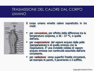 TRASMISSIONE DEL CALORE DAL CORPO
UMANO

      Il corpo umano emette calore soprattutto in tre
         modi:
       
       per convezione, per effetto della differenza tra la
         temperatura corporea, a 36 - 37 °C, e quella
         dell'aria.
       per evaporazione del vapore acqueo dalla pelle
         (perspirazione) e di quello emesso con la
         respirazione. E’ una invisibile nebbia di vapore
         acqueo emessa con continuità assorbita dall'aria
         circostante.
       per radiazione verso superfici fredde circostanti,
         ad esempio le pareti, il pavimento e il soffitto.


                                                                     12
                                               Copyright Impianti Clima
 