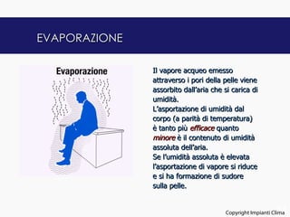 EVAPORAZIONE

               Il vapore acqueo emesso
               attraverso i pori della pelle viene
               assorbito dall’aria che si carica di
               umidità.
               L’asportazione di umidità dal
               corpo (a parità di temperatura)
               è tanto più efficace quanto
               minore è il contenuto di umidità
               assoluta dell’aria.
               Se l’umidità assoluta è elevata
               l’asportazione di vapore si riduce
               e si ha formazione di sudore
               sulla pelle.


                                                             14
                                       Copyright Impianti Clima
 