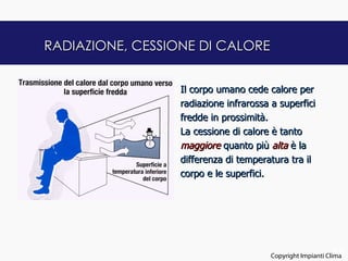 RADIAZIONE, CESSIONE DI CALORE


                  Il corpo umano cede calore per
                  radiazione infrarossa a superfici
                  fredde in prossimità.
                  La cessione di calore è tanto
                  maggiore quanto più alta è la
                  differenza di temperatura tra il
                  corpo e le superfici.




                                                              15
                                        Copyright Impianti Clima
 