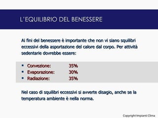 L’EQUILIBRIO DEL BENESSERE


Ai fini del benessere è importante che non vi siano squilibri
eccessivi della asportazione del calore dal corpo. Per attività
sedentarie dovrebbe essere:

   Convezione:          35%
   Evaporazione:        30%
   Radiazione:          35%


Nel caso di squilibri eccessivi si avverte disagio, anche se la
temperatura ambiente è nella norma.


                                                                             17
                                                       Copyright Impianti Clima
 