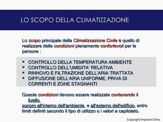 LO SCOPO DELLA CLIMATIZZAZIONE


Lo scopo principale della Climatizzazione Civile è quello di
realizzare delle condizioni pienamente confortevoli per le
persone :

   CONTROLLO DELLA TEMPERATURA AMBIENTE
   CONTROLLO DELL’UMIDITA’ RELATIVA
   RINNOVO E FILTRAZIONE DELL’ARIA TRATTATA
   DIFFUSIONE DELL’ARIA UNIFORME, PRIVA DI
    CORRENTI E ZONE STAGNANTI

Queste condizioni devono essere realizzate contenendo il
   livello
sonoro all'interno dell'ambiente, e all'esterno dell'edificio, entro
limiti definiti secondo il tipo di utilizzo o i valori a capitolato.
                                                                               2
                                                        Copyright Impianti Clima
 